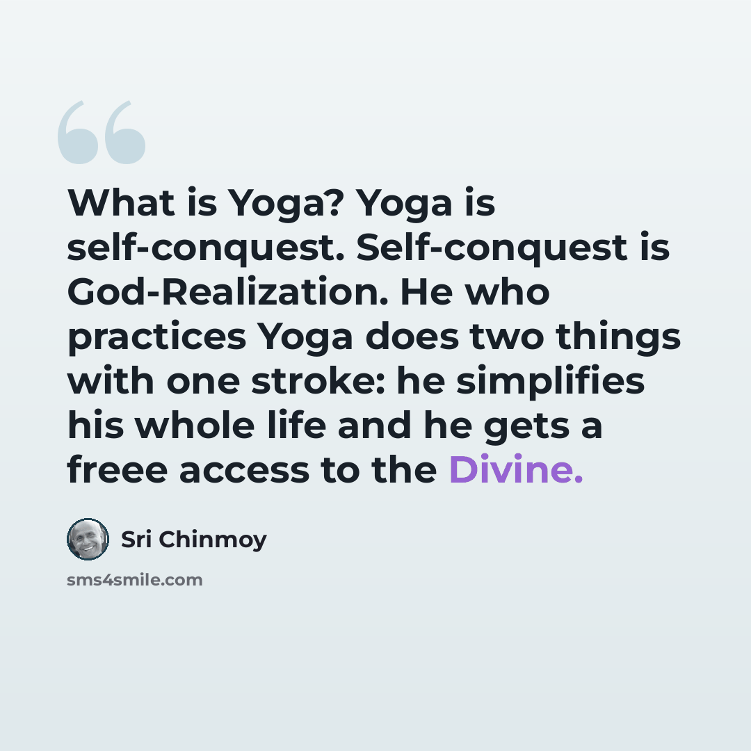 “What is Yoga? Yoga is self-conquest. Self-conquest is God-Realization. He who practices Yoga does two things with one stroke: he simplifies his whole life and he gets a freee access to the Divine.” quote by Sri Chinmoy