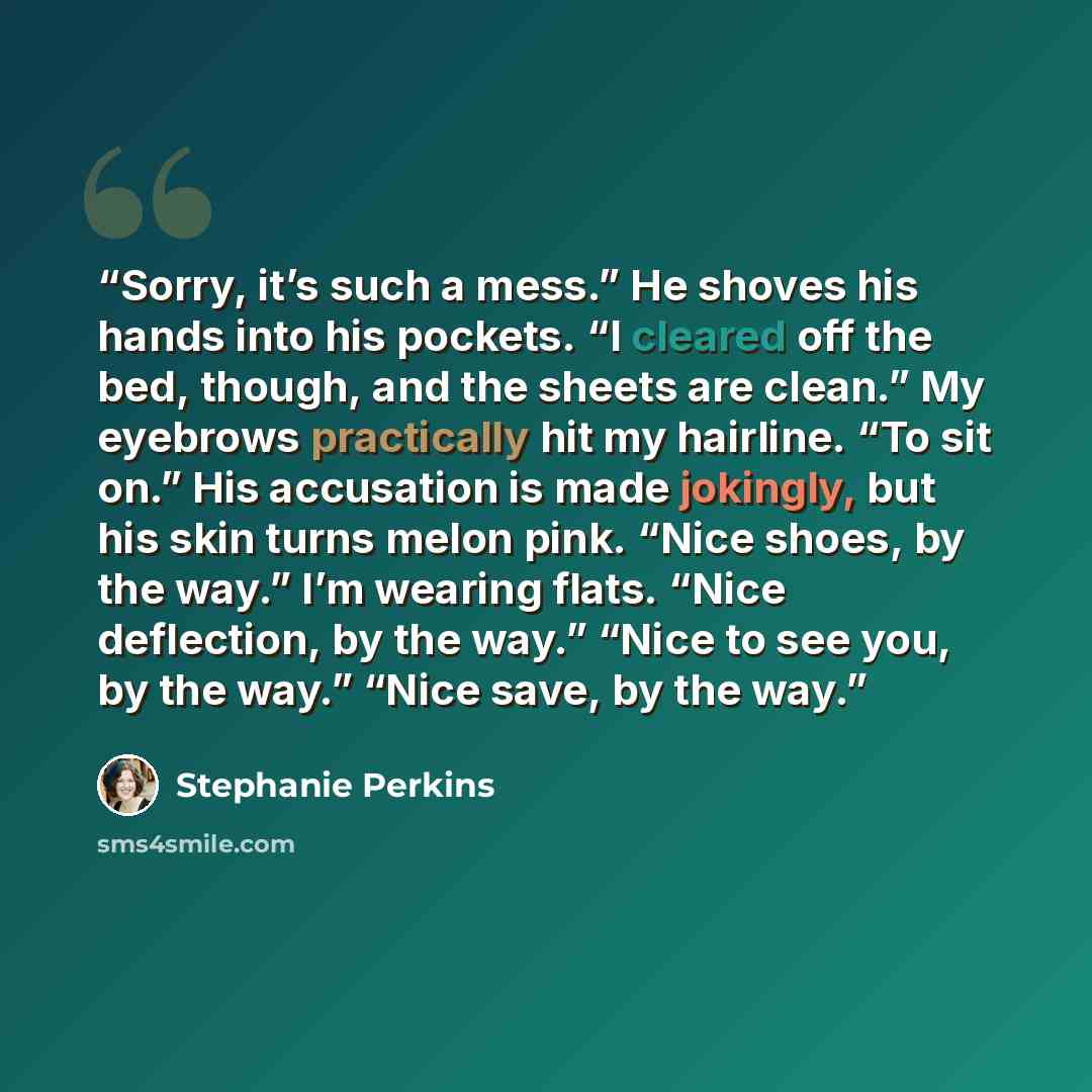 “Sorry, it’s such a mess.” He shoves his hands into his pockets. “I cleared off the bed, though, and the sheets are clean.” My eyebrows practically hit my hairline. “To sit on.” His accusation is made jokingly, but his skin turns melon pink. “Nice shoes, by the way.” I’m wearing flats. “Nice…” quote by Stephanie Perkins
