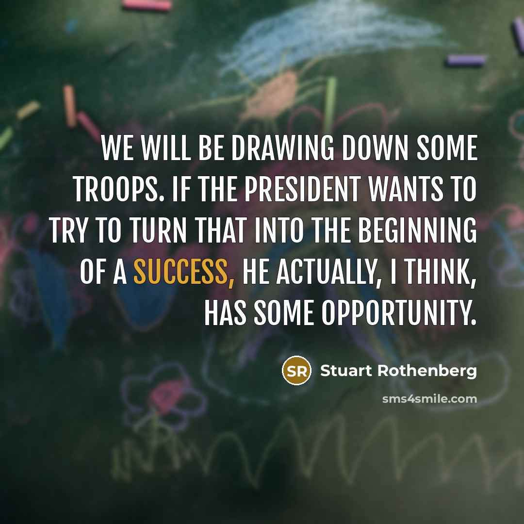“We will be drawing down some troops. If the president wants to try to turn that into the beginning of a success, he actually, I think, has some opportunity.” quote by Stuart Rothenberg