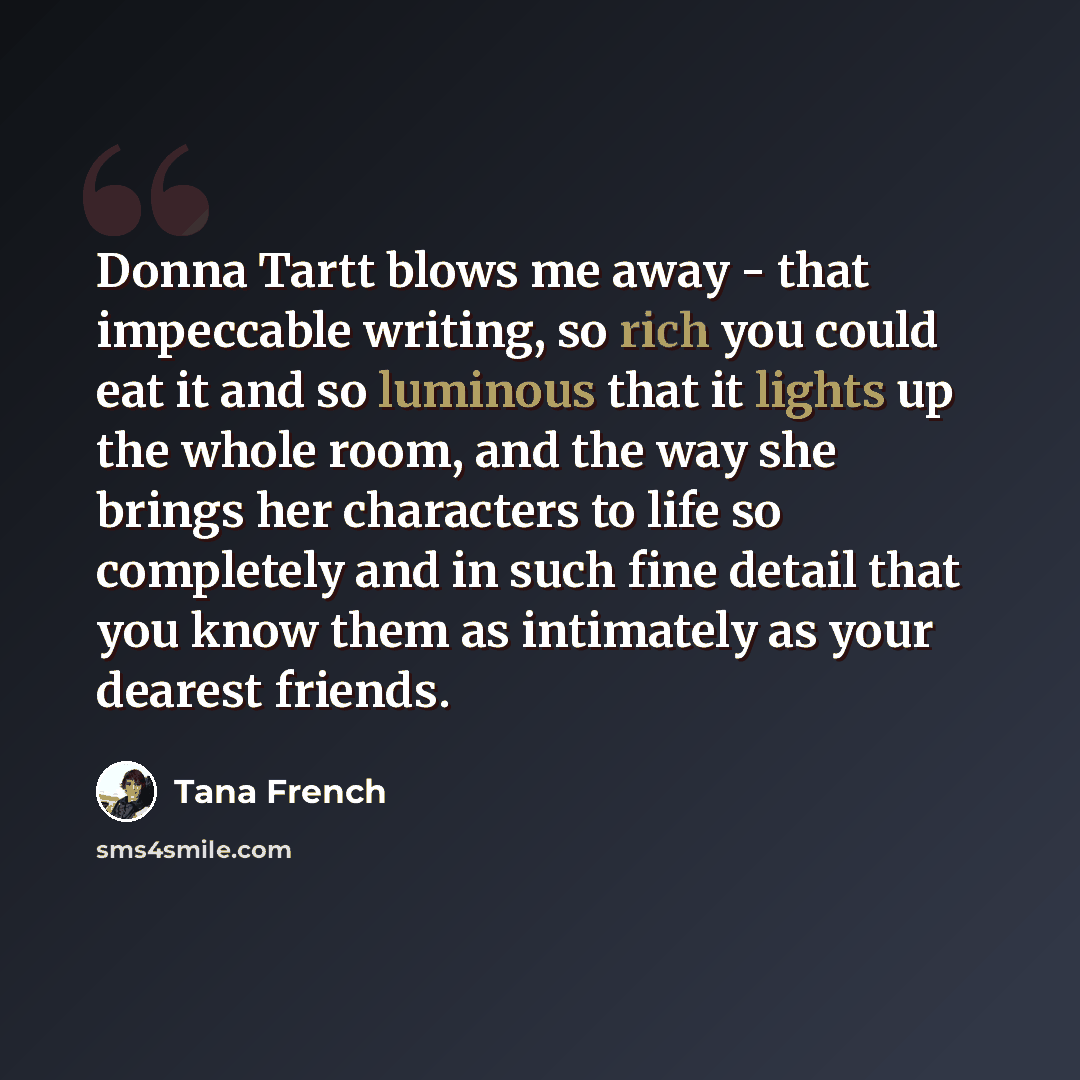 “Donna Tartt blows me away - that impeccable writing, so rich you could eat it and so luminous that it lights up the whole room, and the way she brings her characters to life so completely and in such fine detail that you know them as intimately as your dearest friends.” quote by Tana French