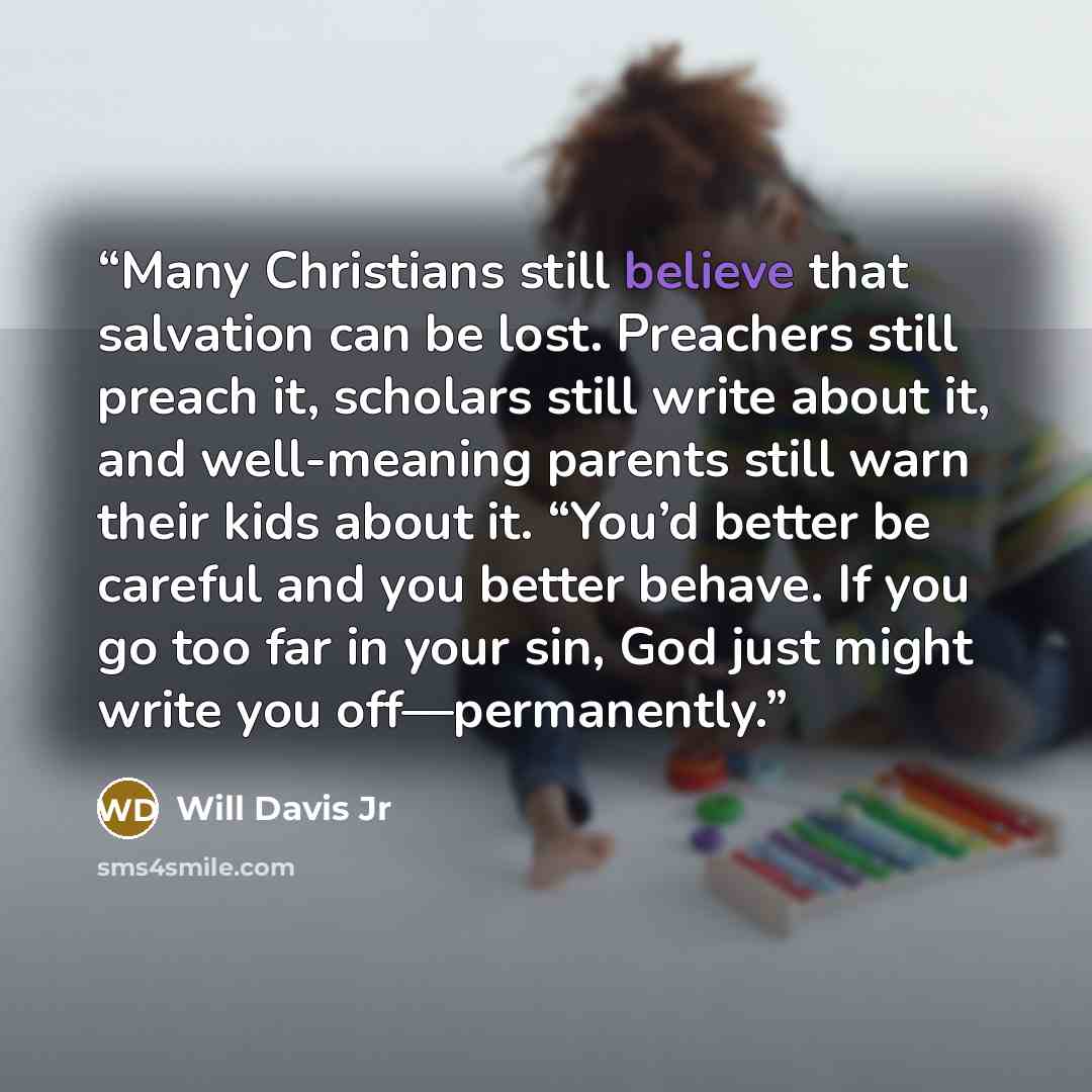 “Many Christians still believe that salvation can be lost. Preachers still preach it, scholars still write about it, and well-meaning parents still warn their kids about it. “You’d better be careful and you better behave. If you go too far in your sin, God just might write you off—permanently.” quote by Will Davis Jr