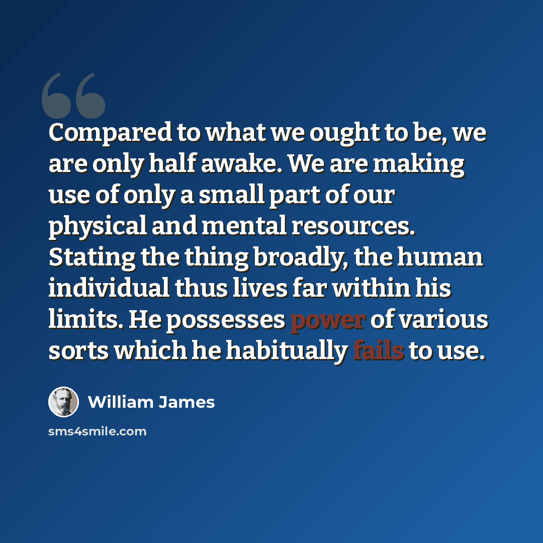 “Compared to what we ought to be, we are only half awake. We are making use of only a small part of our physical and mental resources. Stating the thing broadly, the human individual thus lives far within his limits. He possesses power of various sorts which he habitually fails to use.” quote by William James