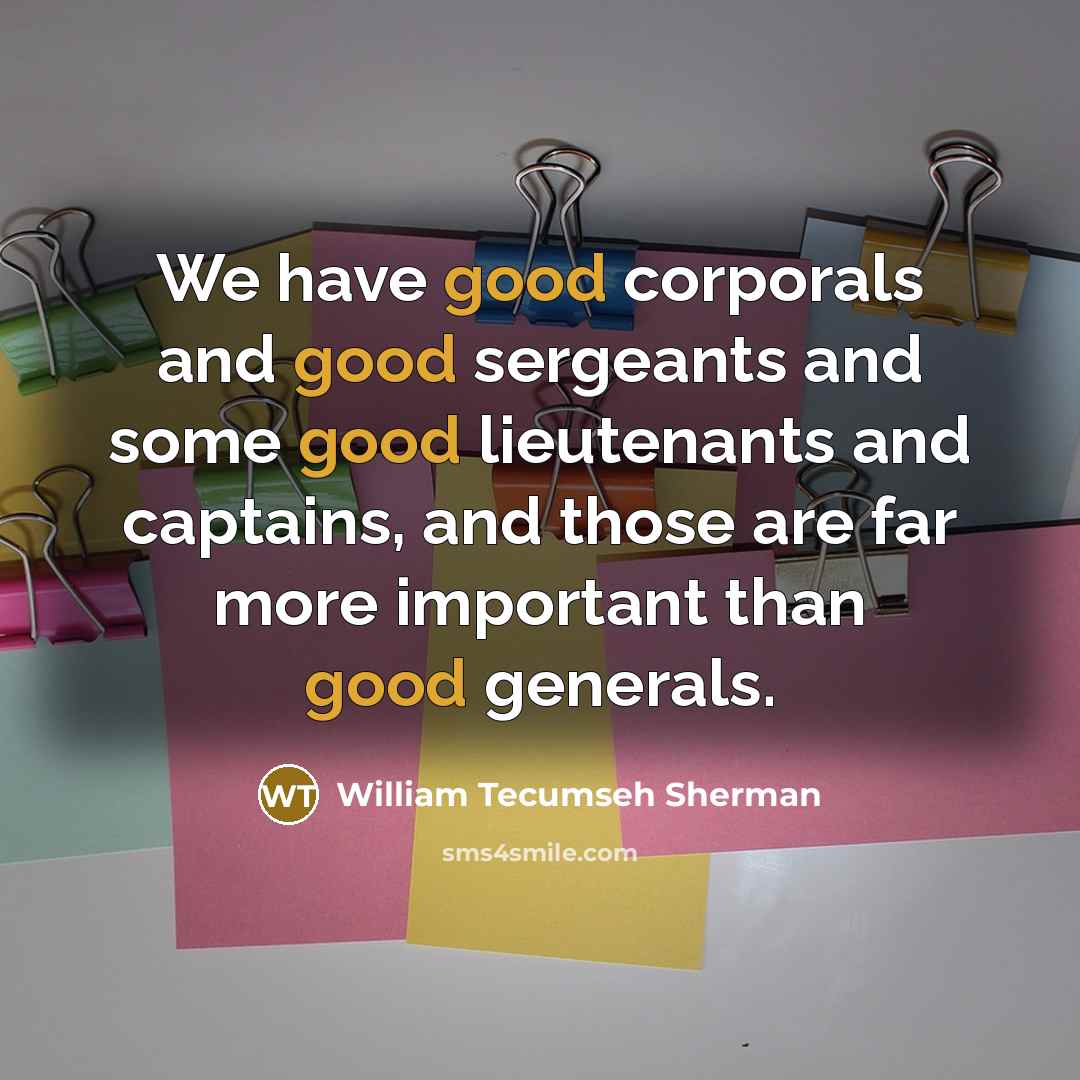 “We have good corporals and good sergeants and some good lieutenants and captains, and those are far more important than good generals.” quote by William Tecumseh Sherman