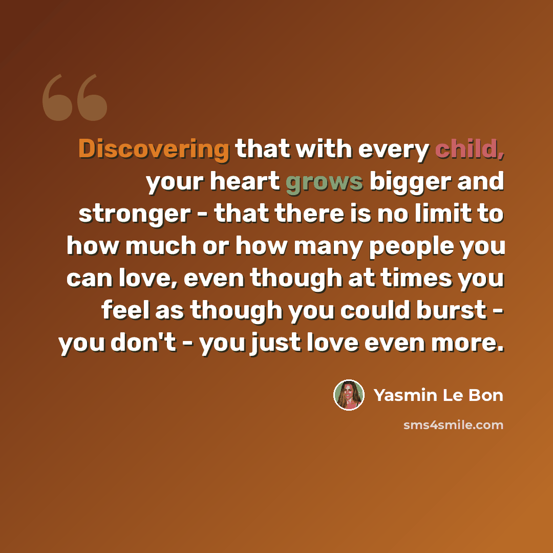 “Discovering that with every child, your heart grows bigger and stronger - that there is no limit to how much or how many people you can love, even though at times you feel as though you could burst - you don't - you just love even more.” quote by Yasmin Le Bon