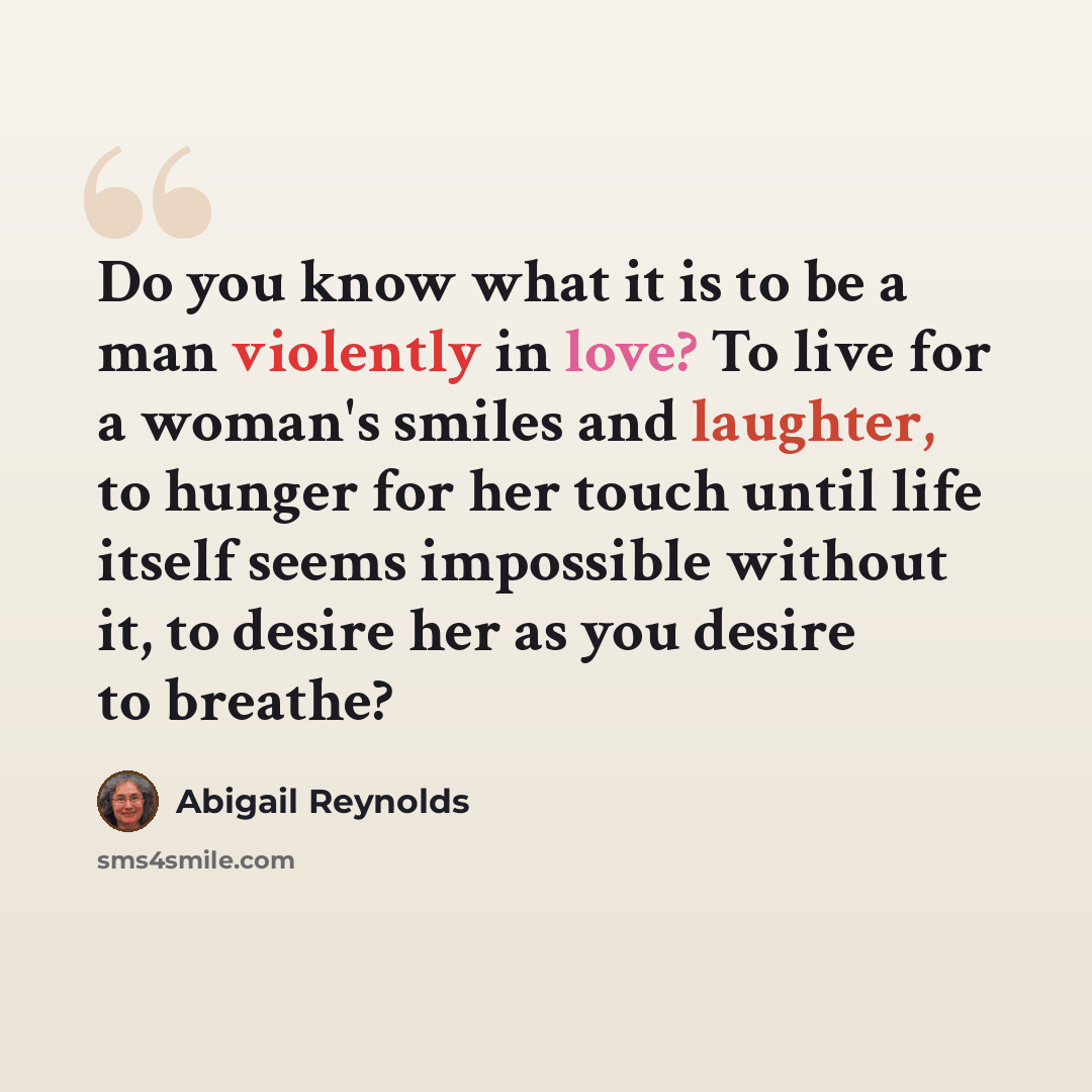 “Do you know what it is to be a man violently in love? To live for a woman's smiles and laughter, to hunger for her touch until life itself seems impossible without it, to desire her as you desire to breathe?” quote by Abigail Reynolds