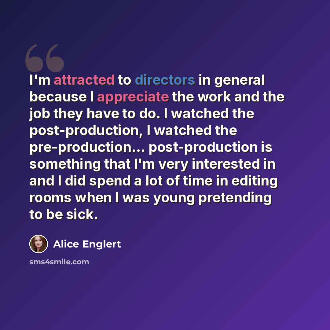 “I'm attracted to directors in general because I appreciate the work and the job they have to do. I watched the post-production, I watched the pre-production... post-production is something that I'm very interested in and I did spend a lot of time in editing rooms when I was young pretending to be…” quote by Alice Englert