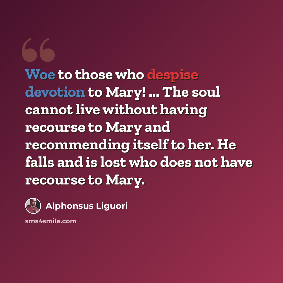 “Woe to those who despise devotion to Mary! ... The soul cannot live without having recourse to Mary and recommending itself to her. He falls and is lost who does not have recourse to Mary.” quote by Alphonsus Liguori