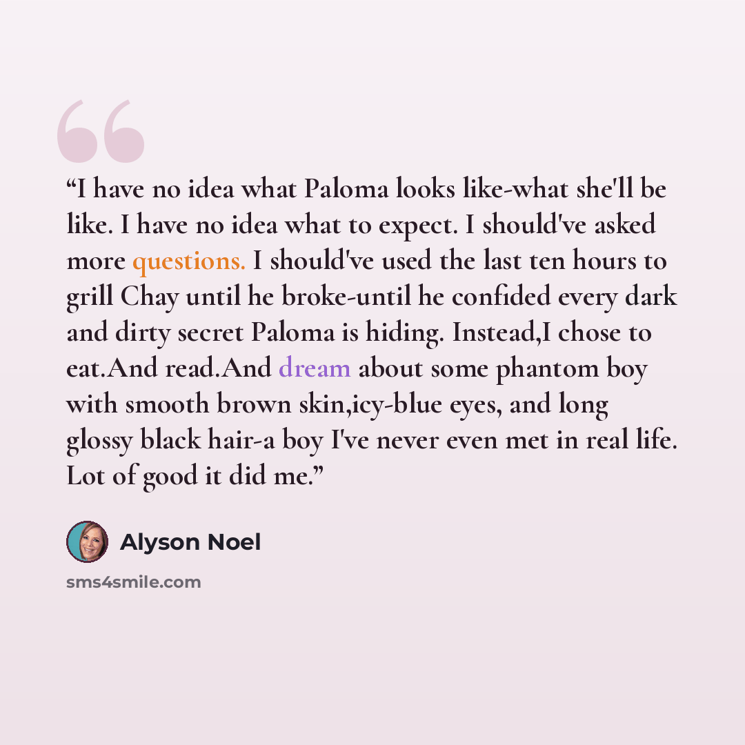 “I have no idea what Paloma looks like-what she'll be like. I have no idea what to expect. I should've asked more questions. I should've used the last ten hours to grill Chay until he broke-until he confided every dark and dirty secret Paloma is hiding. Instead,I chose to eat.And read.And dream…” quote by Alyson Noel