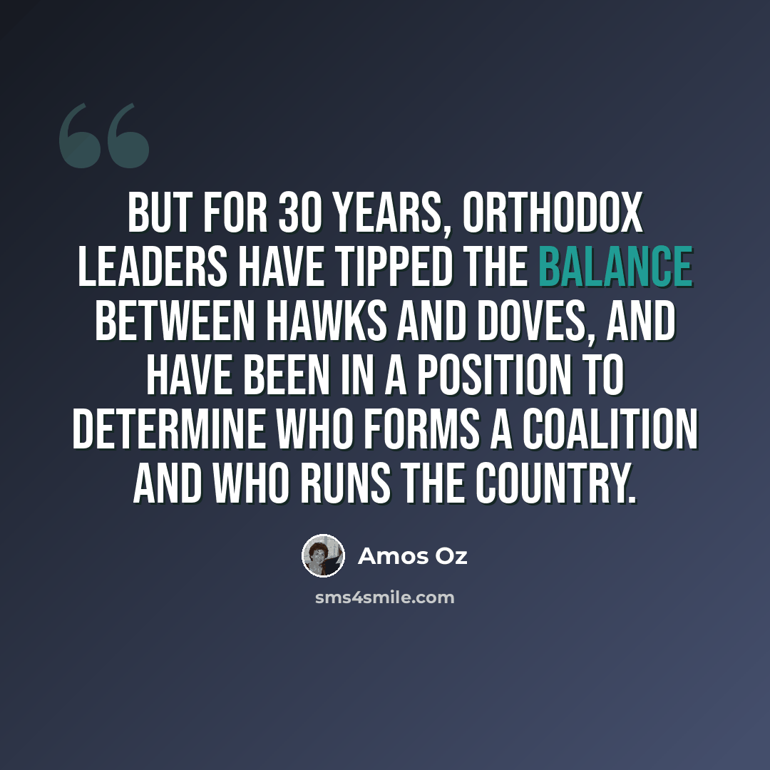 “But for 30 years, Orthodox leaders have tipped the balance between hawks and doves, and have been in a position to determine who forms a coalition and who runs the country.” quote by Amos Oz