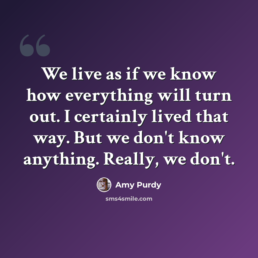 “We live as if we know how everything will turn out. I certainly lived that way. But we don't know anything. Really, we don't.” quote by Amy Purdy