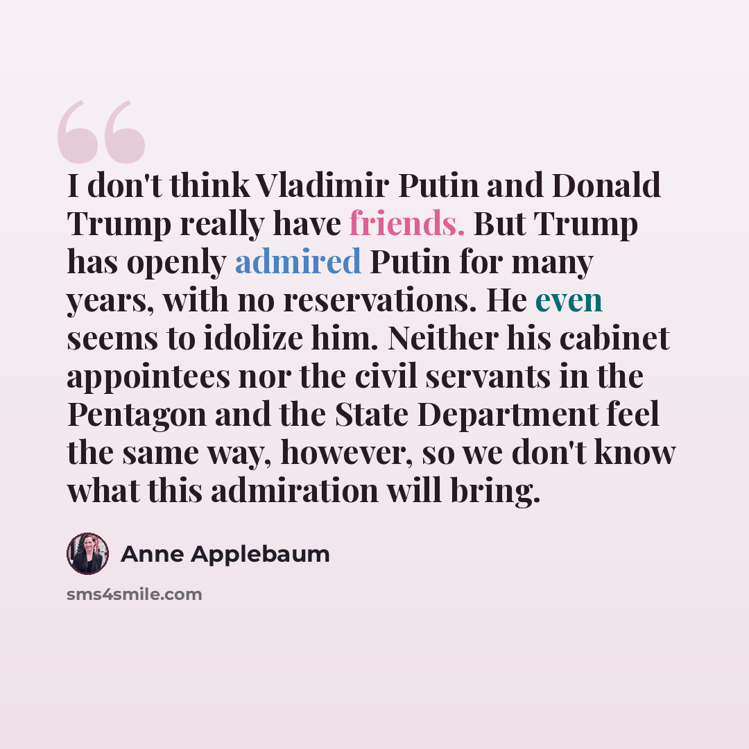 “I don't think Vladimir Putin and Donald Trump really have friends. But Trump has openly admired Putin for many years, with no reservations. He even seems to idolize him. Neither his cabinet appointees nor the civil servants in the Pentagon and the State Department feel the same way, however, so we…” quote by Anne Applebaum