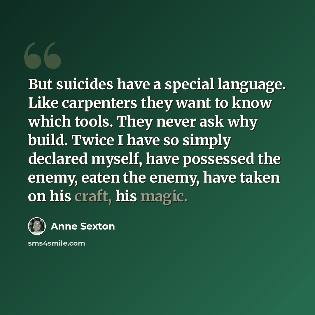 “But suicides have a special language. Like carpenters they want to know which tools. They never ask why build. Twice I have so simply declared myself, have possessed the enemy, eaten the enemy, have taken on his craft, his magic.” quote by Anne Sexton