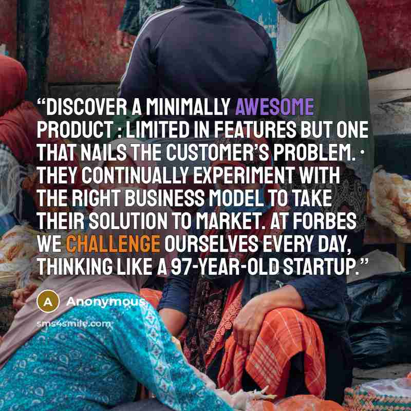 “discover a minimally awesome product : limited in features but one that nails the customer’s problem. • They continually experiment with the right business model to take their solution to market. At FORBES we challenge ourselves every day, thinking like a 97-year-old startup.” quote by Anonymous