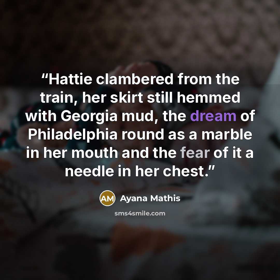 “Hattie clambered from the train, her skirt still hemmed with Georgia mud, the dream of Philadelphia round as a marble in her mouth and the fear of it a needle in her chest.” quote by Ayana Mathis
