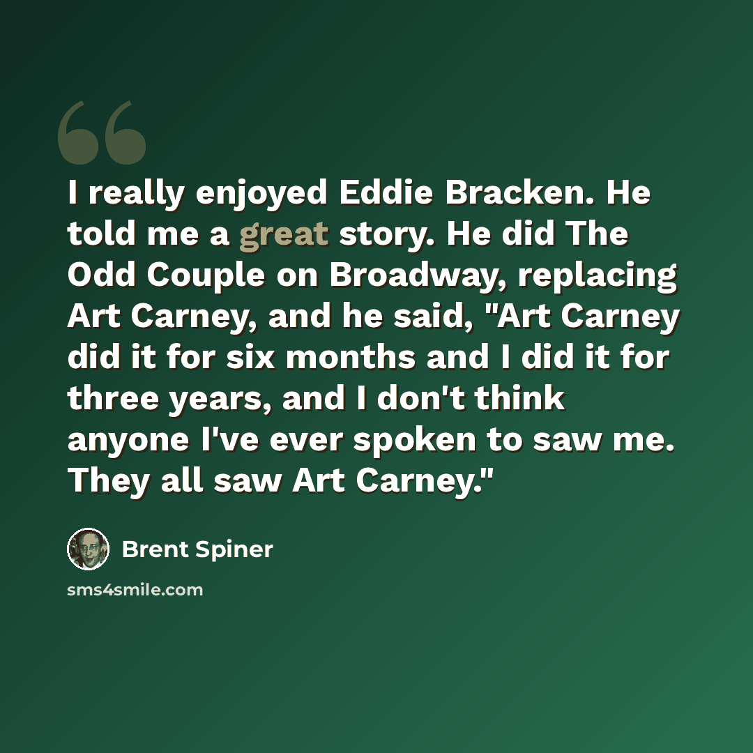 “I really enjoyed Eddie Bracken. He told me a great story. He did The Odd Couple on Broadway, replacing Art Carney, and he said, "Art Carney did it for six months and I did it for three years, and I don't think anyone I've ever spoken to saw me. They all saw Art Carney."” quote by Brent Spiner