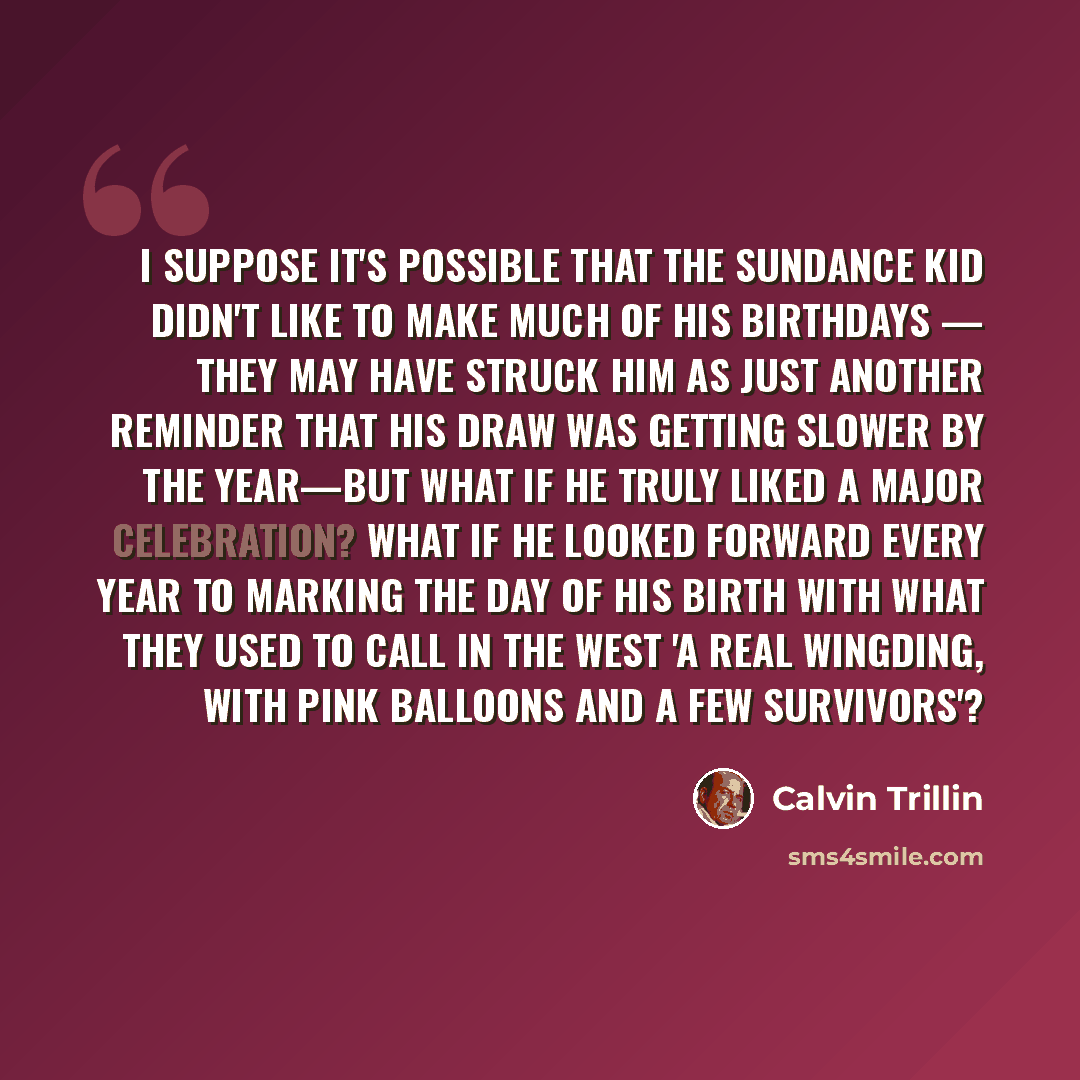“I suppose it's possible that the Sundance Kid didn't like to make much of his birthdays — they may have struck him as just another reminder that his draw was getting slower by the year—but what if he truly liked a major celebration? What if he looked forward every year to marking the day of his…” quote by Calvin Trillin