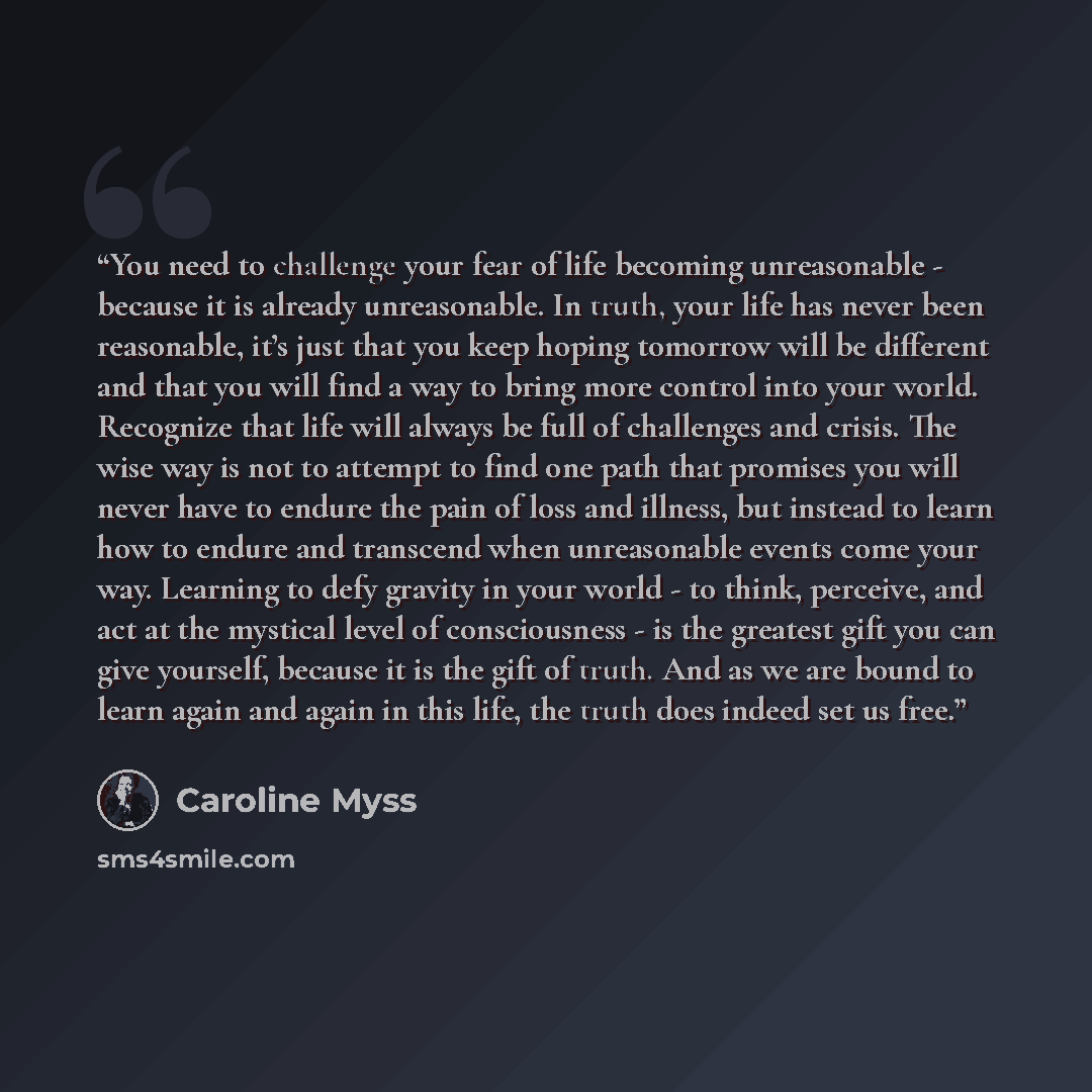 “You need to challenge your fear of life becoming unreasonable - because it is already unreasonable. In truth, your life has never been reasonable, it’s just that you keep hoping tomorrow will be different and that you will find a way to bring more control into your world. Recognize that life will…” quote by Caroline Myss