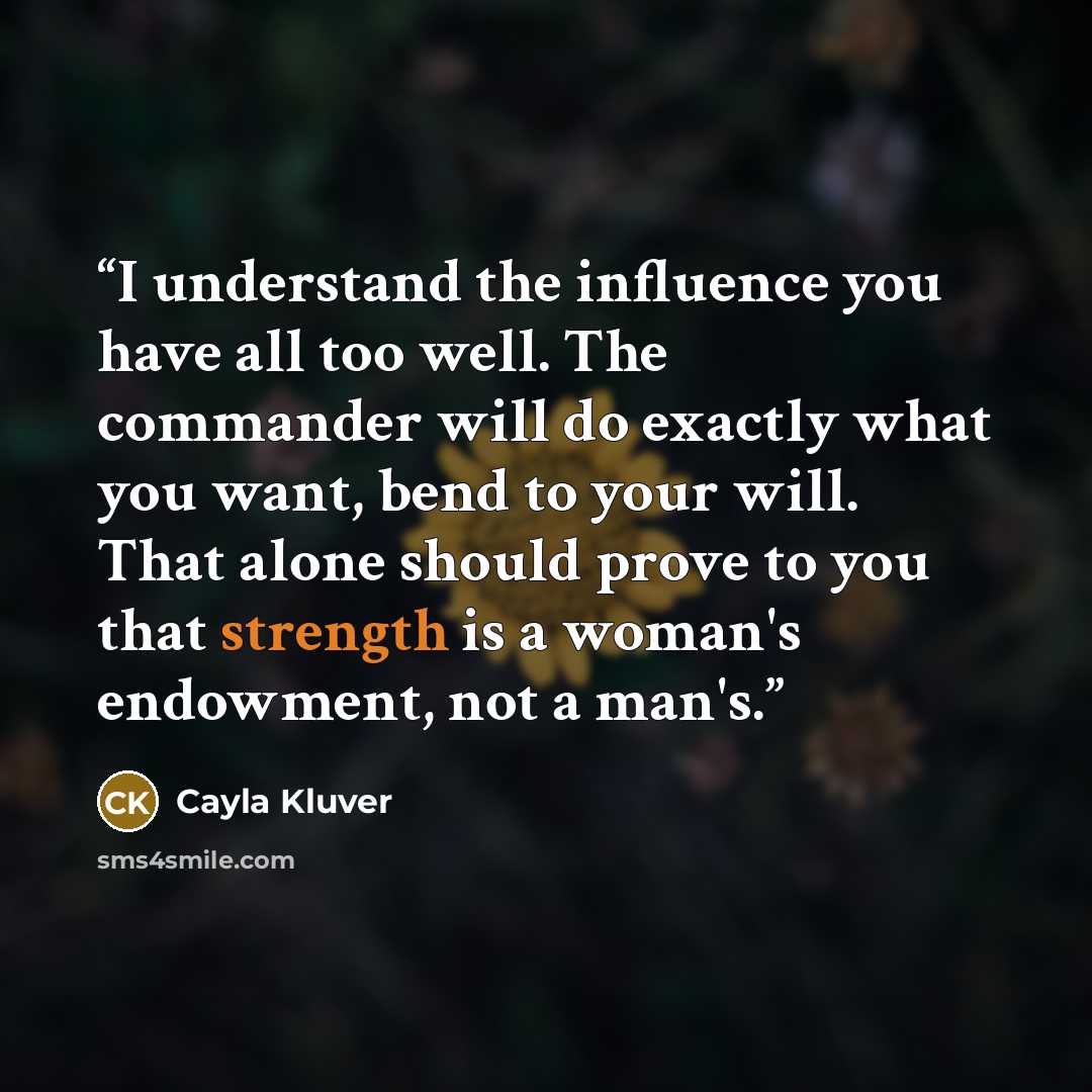 “I understand the influence you have all too well. The commander will do exactly what you want, bend to your will. That alone should prove to you that strength is a woman's endowment, not a man's.” quote by Cayla Kluver