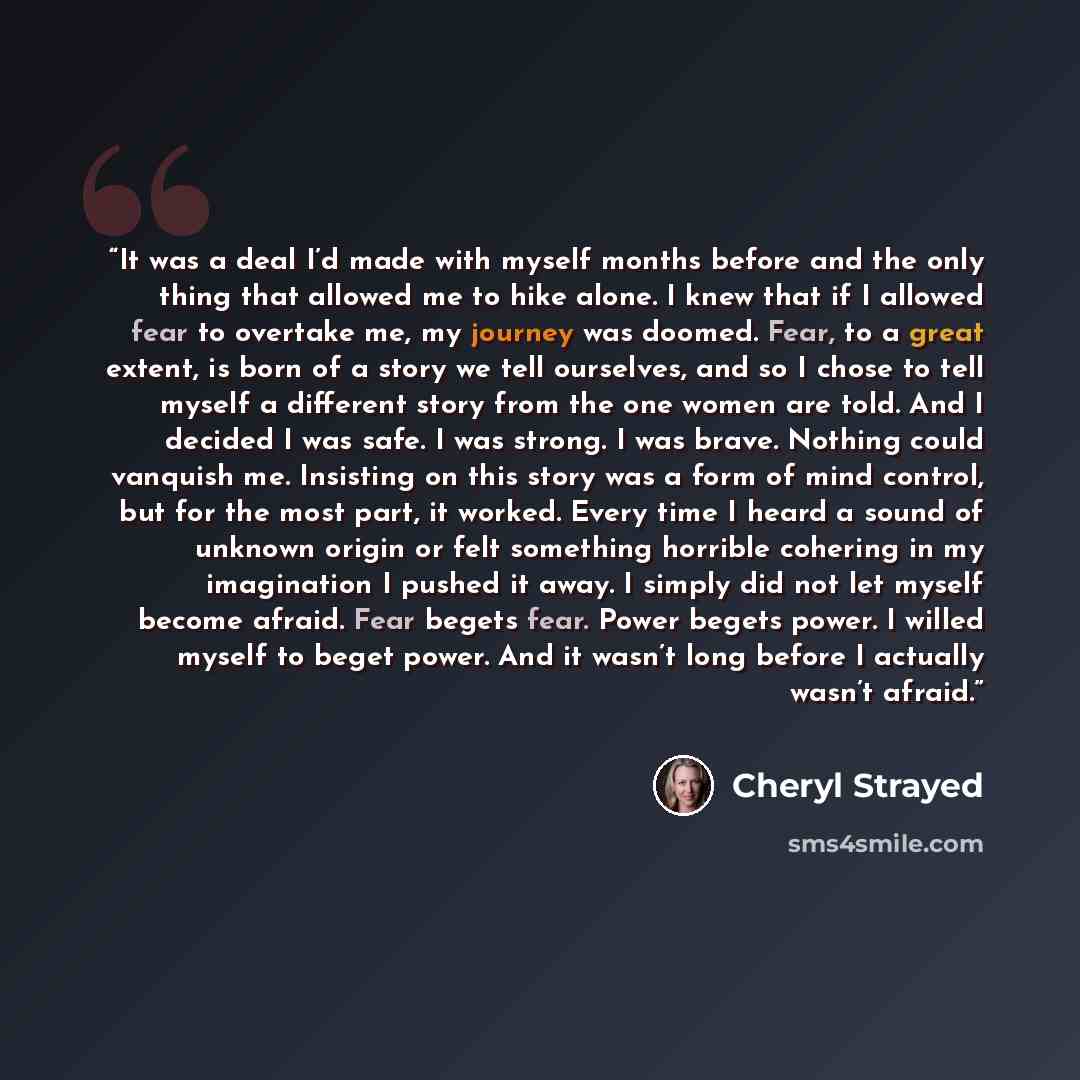 “It was a deal I’d made with myself months before and the only thing that allowed me to hike alone. I knew that if I allowed fear to overtake me, my journey was doomed. Fear, to a great extent, is born of a story we tell ourselves, and so I chose to tell myself a different story from the one women…” quote by Cheryl Strayed