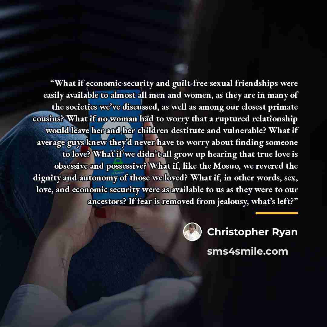 “What if economic security and guilt-free sexual friendships were easily available to almost all men and women, as they are in many of the societies we’ve discussed, as well as among our closest primate cousins? What if no woman had to worry that a ruptured relationship would leave her and her…” quote by Christopher Ryan