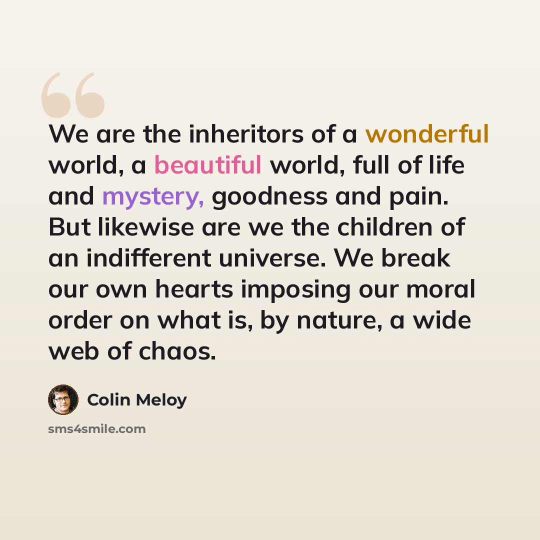 “We are the inheritors of a wonderful world, a beautiful world, full of life and mystery, goodness and pain. But likewise are we the children of an indifferent universe. We break our own hearts imposing our moral order on what is, by nature, a wide web of chaos.” quote by Colin Meloy