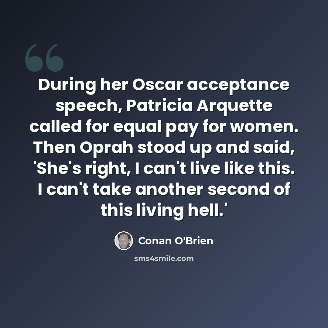 “During her Oscar acceptance speech, Patricia Arquette called for equal pay for women. Then Oprah stood up and said, 'She's right, I can't live like this. I can't take another second of this living hell.'” quote by Conan O'Brien