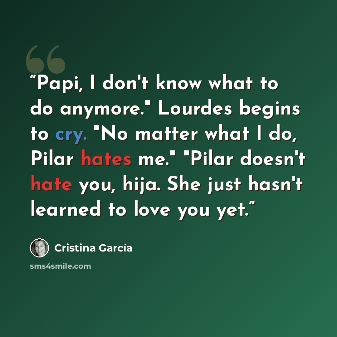 “Papi, I don't know what to do anymore." Lourdes begins to cry. "No matter what I do, Pilar hates me." "Pilar doesn't hate you, hija. She just hasn't learned to love you yet.” quote by Cristina García