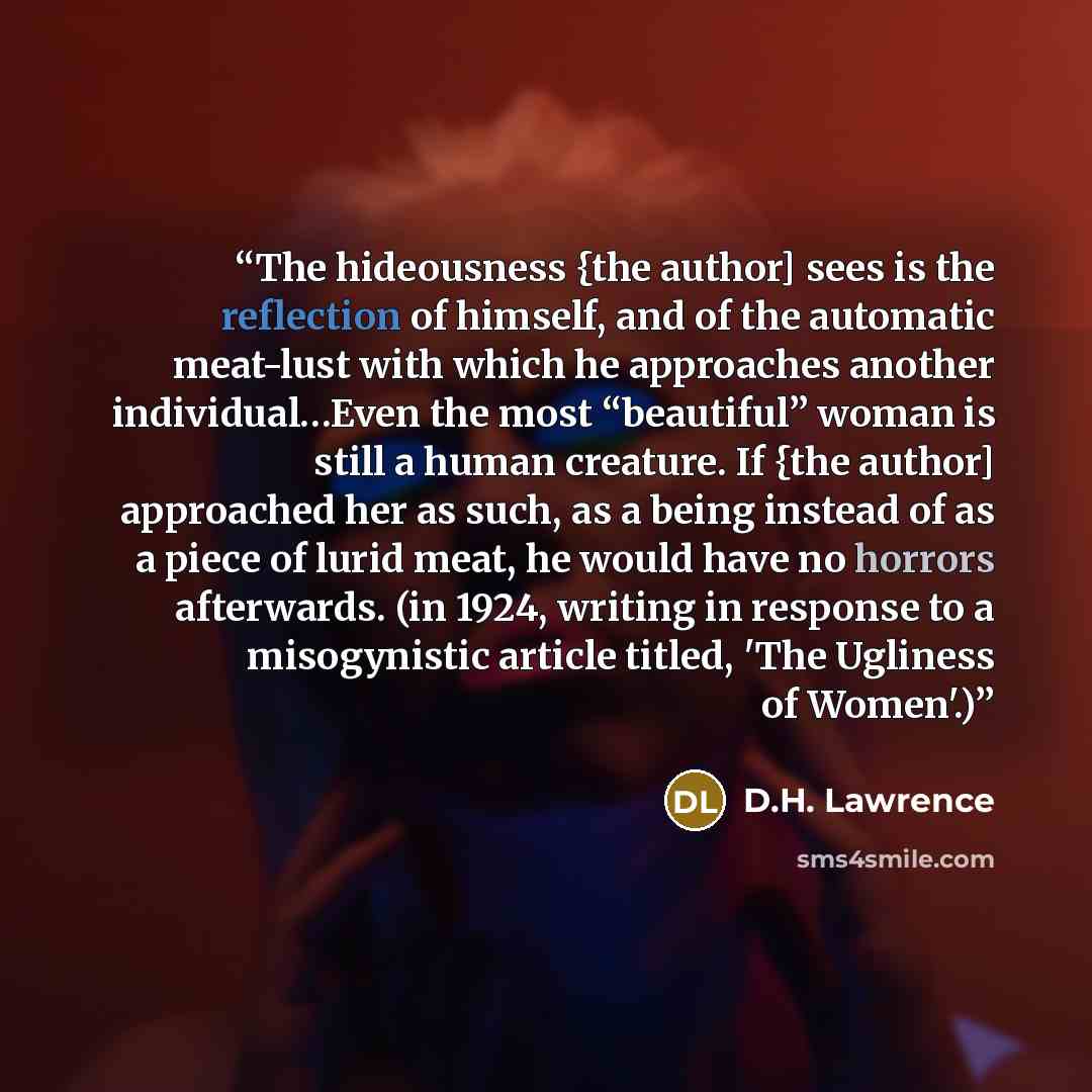 “The hideousness {the author] sees is the reflection of himself, and of the automatic meat-lust with which he approaches another individual…Even the most “beautiful” woman is still a human creature. If {the author] approached her as such, as a being instead of as a piece of lurid meat, he would…” quote by D.H. Lawrence