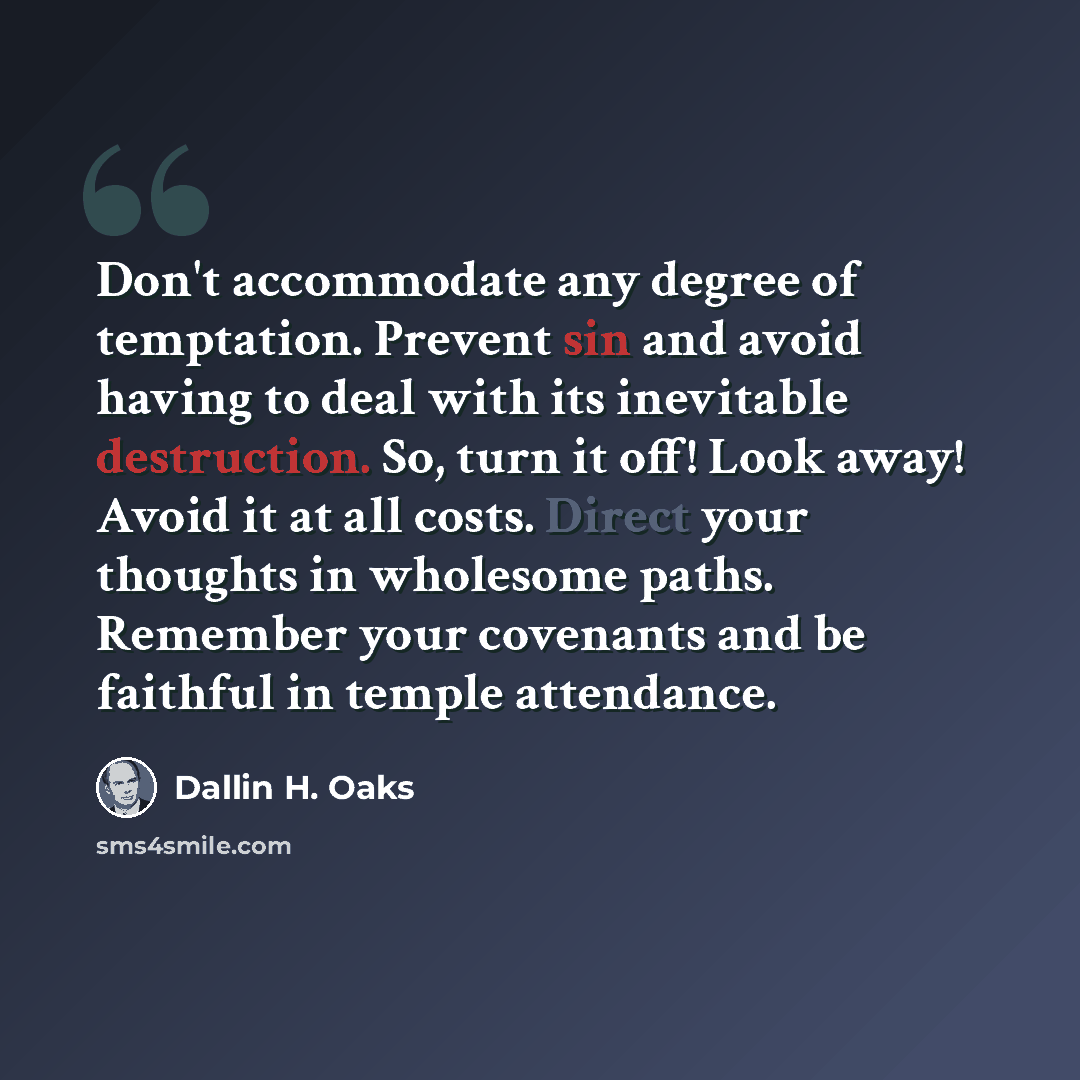 “Don't accommodate any degree of temptation. Prevent sin and avoid having to deal with its inevitable destruction. So, turn it off! Look away! Avoid it at all costs. Direct your thoughts in wholesome paths. Remember your covenants and be faithful in temple attendance.” quote by Dallin H. Oaks