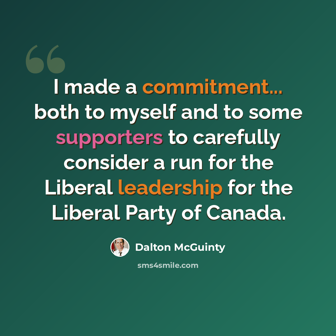 “I made a commitment... both to myself and to some supporters to carefully consider a run for the Liberal leadership for the Liberal Party of Canada.” quote by Dalton McGuinty
