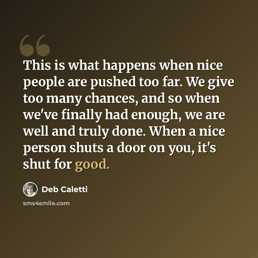 “This is what happens when nice people are pushed too far. We give too many chances, and so when we've finally had enough, we are well and truly done. When a nice person shuts a door on you, it's shut for good.” quote by Deb Caletti