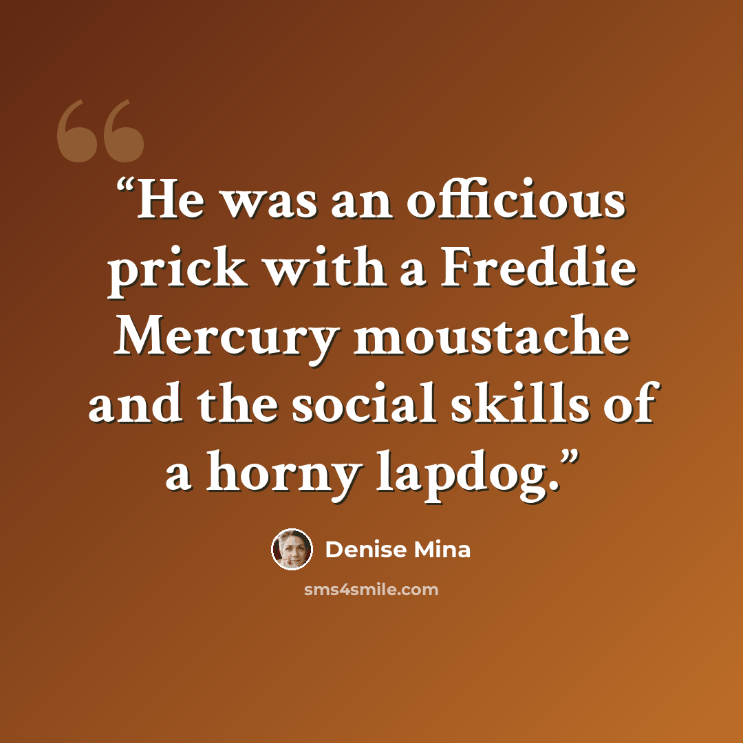“He was an officious prick with a Freddie Mercury moustache and the social skills of a horny lapdog.” quote by Denise Mina