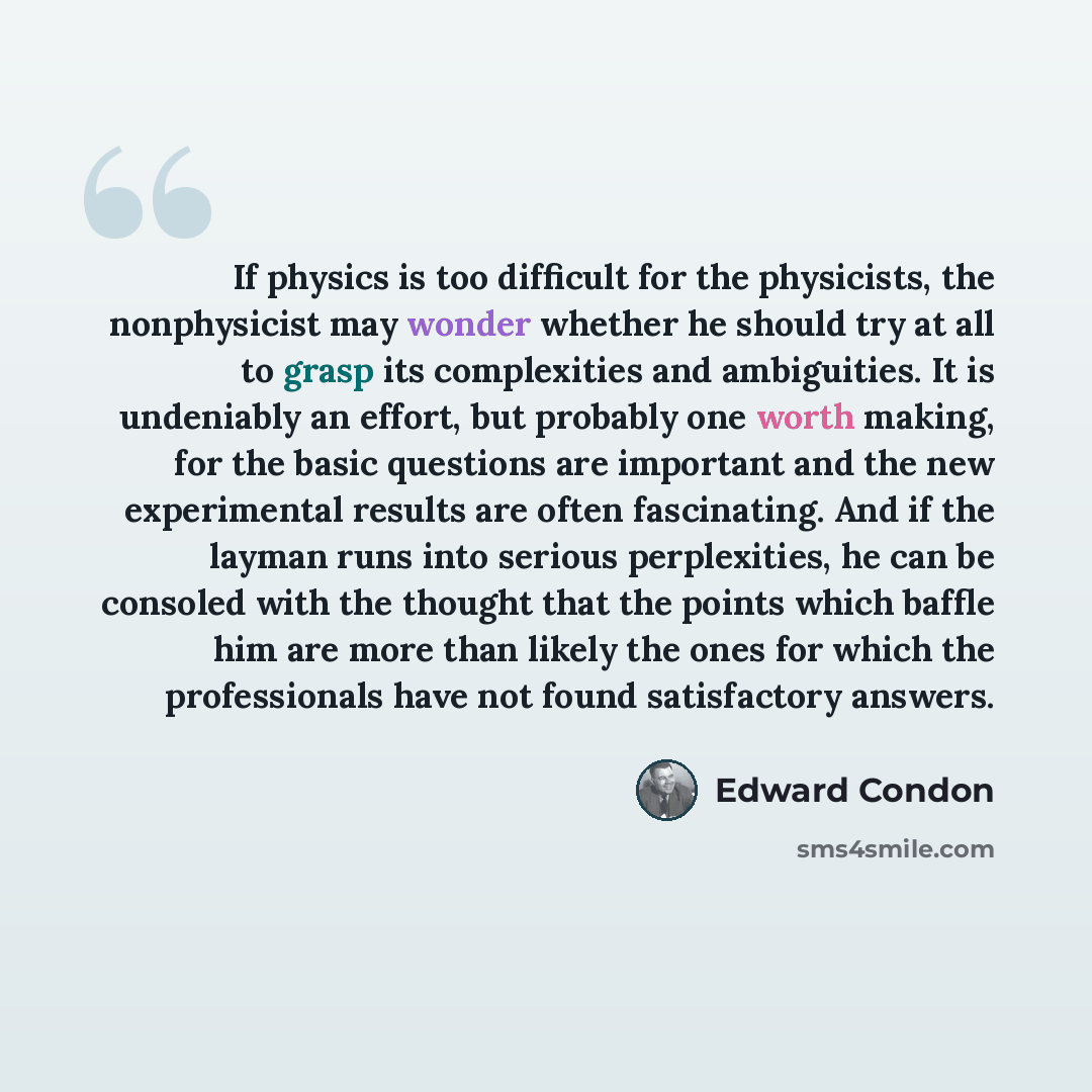 “If physics is too difficult for the physicists, the nonphysicist may wonder whether he should try at all to grasp its complexities and ambiguities. It is undeniably an effort, but probably one worth making, for the basic questions are important and the new experimental results are often…” quote by Edward Condon