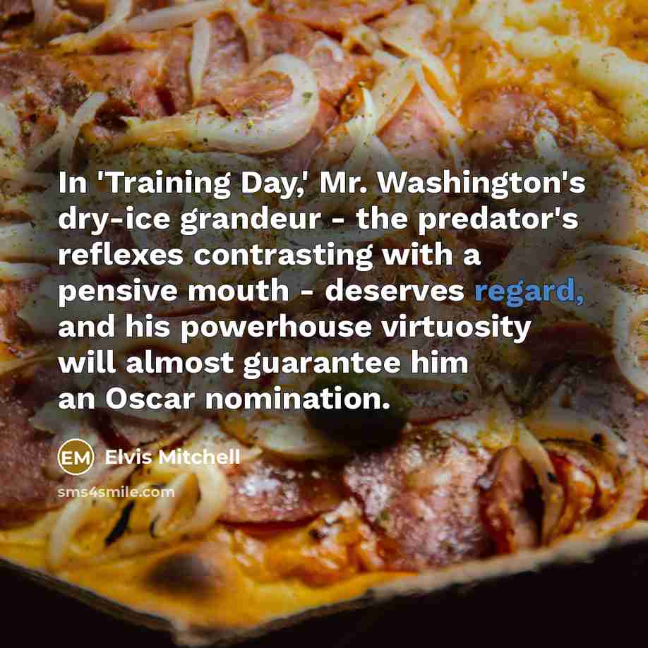 “In 'Training Day,' Mr. Washington's dry-ice grandeur - the predator's reflexes contrasting with a pensive mouth - deserves regard, and his powerhouse virtuosity will almost guarantee him an Oscar nomination.” quote by Elvis Mitchell