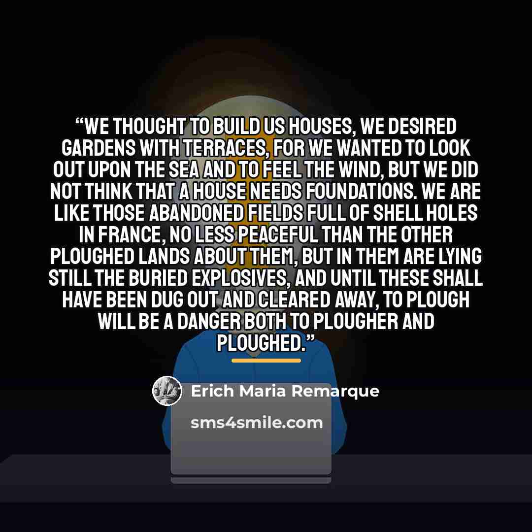 “We thought to build us houses, we desired gardens with terraces, for we wanted to look out upon the sea and to feel the wind, but we did not think that a house needs foundations. We are like those abandoned fields full of shell holes in France, no less peaceful than the other ploughed lands about…” quote by Erich Maria Remarque
