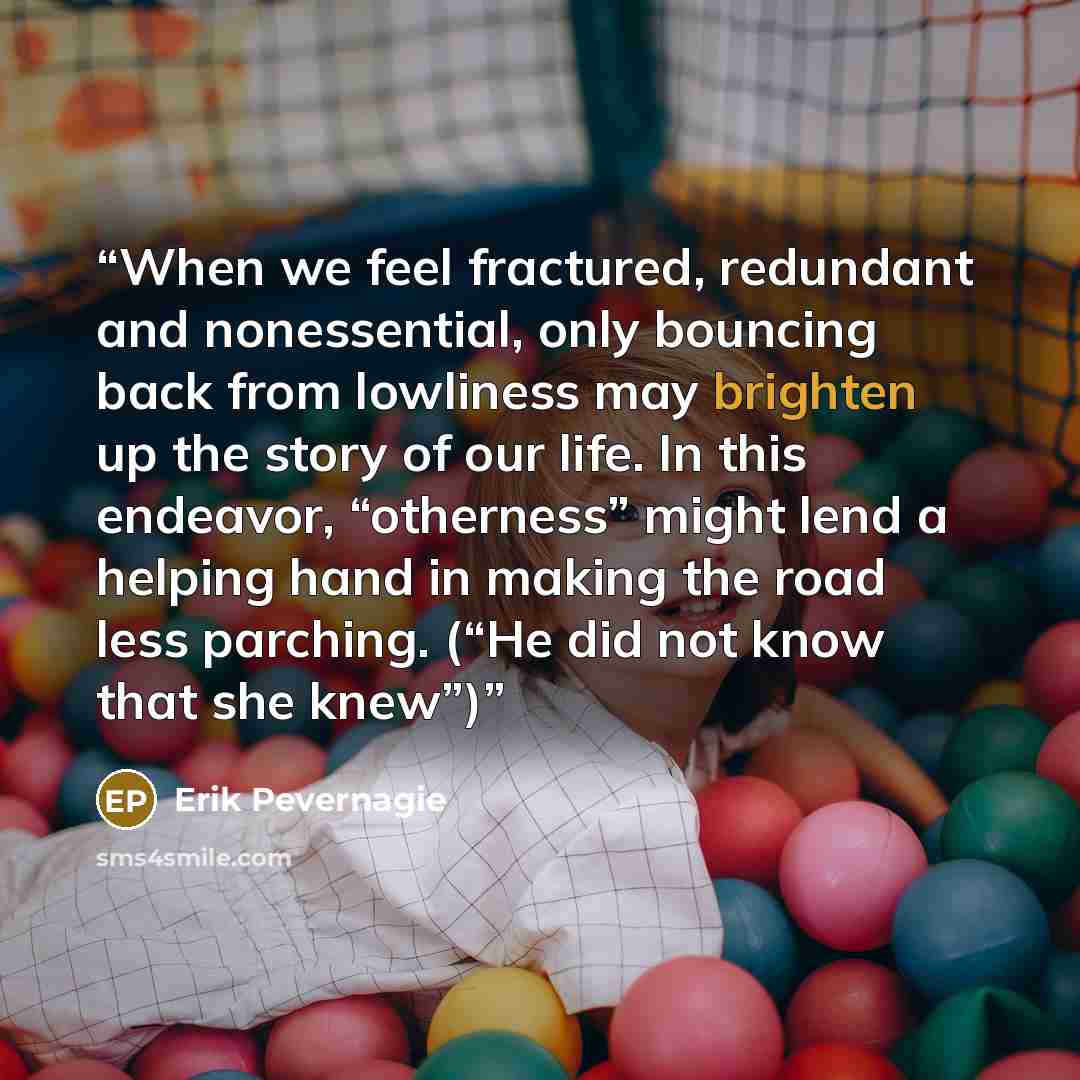 “When we feel fractured, redundant and nonessential, only bouncing back from lowliness may brighten up the story of our life. In this endeavor, “otherness” might lend a helping hand in making the road less parching. (“He did not know that she knew”)” quote by Erik Pevernagie