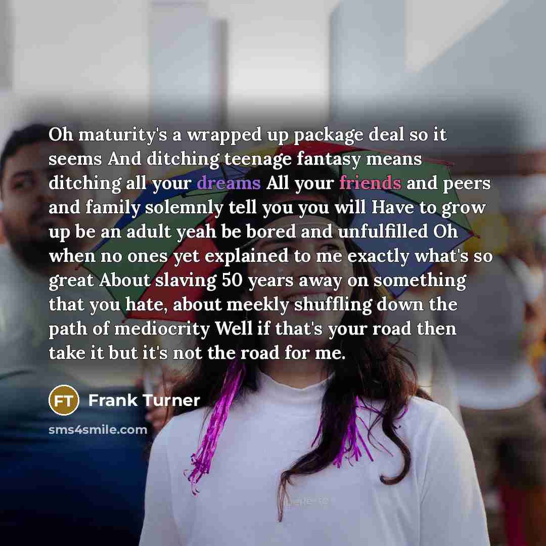 “Oh maturity's a wrapped up package deal so it seems And ditching teenage fantasy means ditching all your dreams All your friends and peers and family solemnly tell you you will Have to grow up be an adult yeah be bored and unfulfilled Oh when no ones yet explained to me exactly what's so great…” quote by Frank Turner