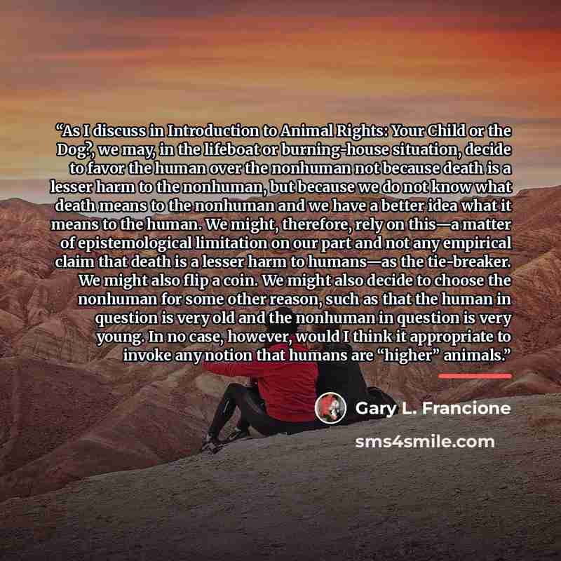 “As I discuss in Introduction to Animal Rights: Your Child or the Dog?, we may, in the lifeboat or burning-house situation, decide to favor the human over the nonhuman not because death is a lesser harm to the nonhuman, but because we do not know what death means to the nonhuman and we have a…” quote by Gary L. Francione