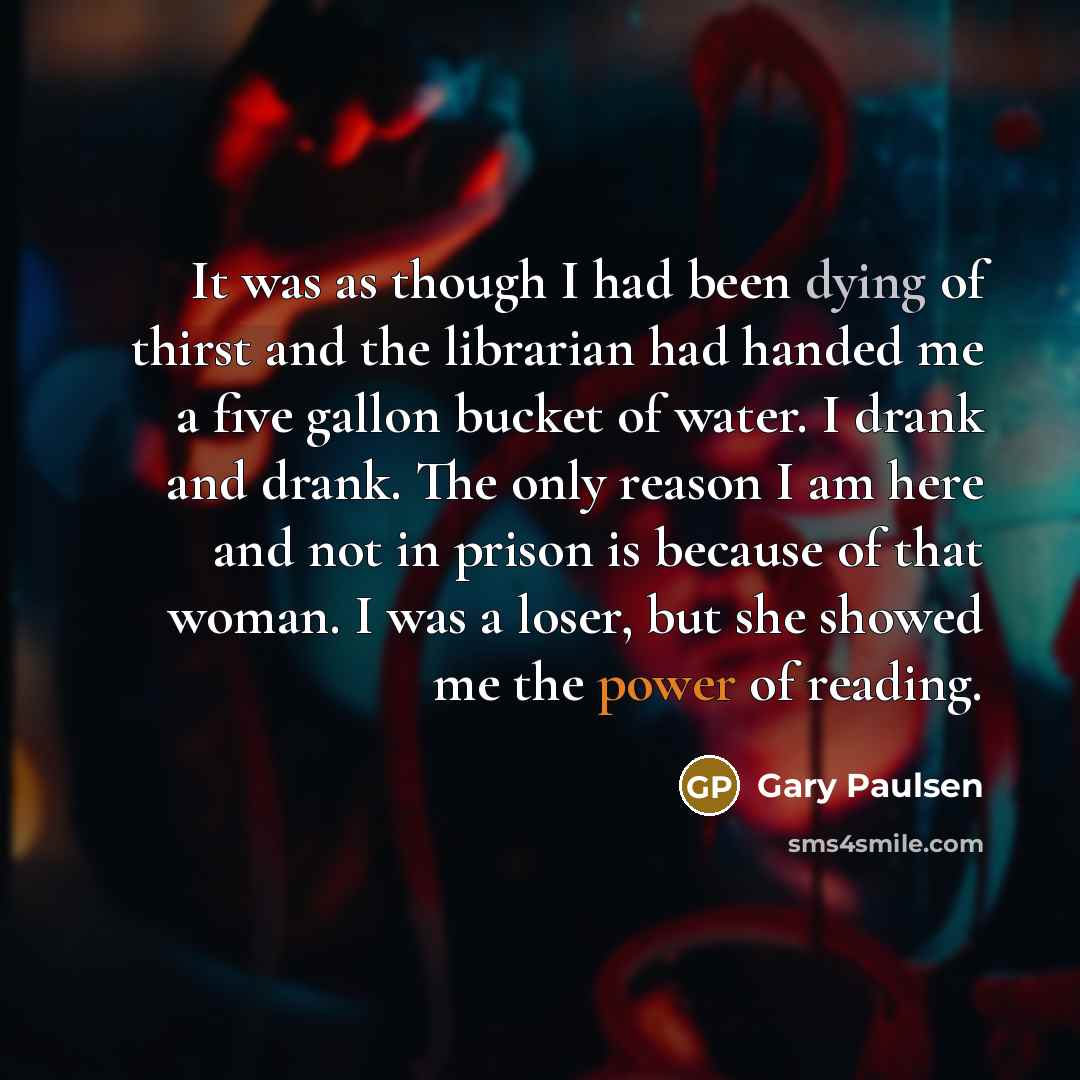 “It was as though I had been dying of thirst and the librarian had handed me a five gallon bucket of water. I drank and drank. The only reason I am here and not in prison is because of that woman. I was a loser, but she showed me the power of reading.” quote by Gary Paulsen