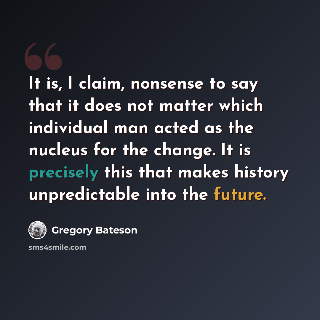 “It is, I claim, nonsense to say that it does not matter which individual man acted as the nucleus for the change. It is precisely this that makes history unpredictable into the future.” quote by Gregory Bateson