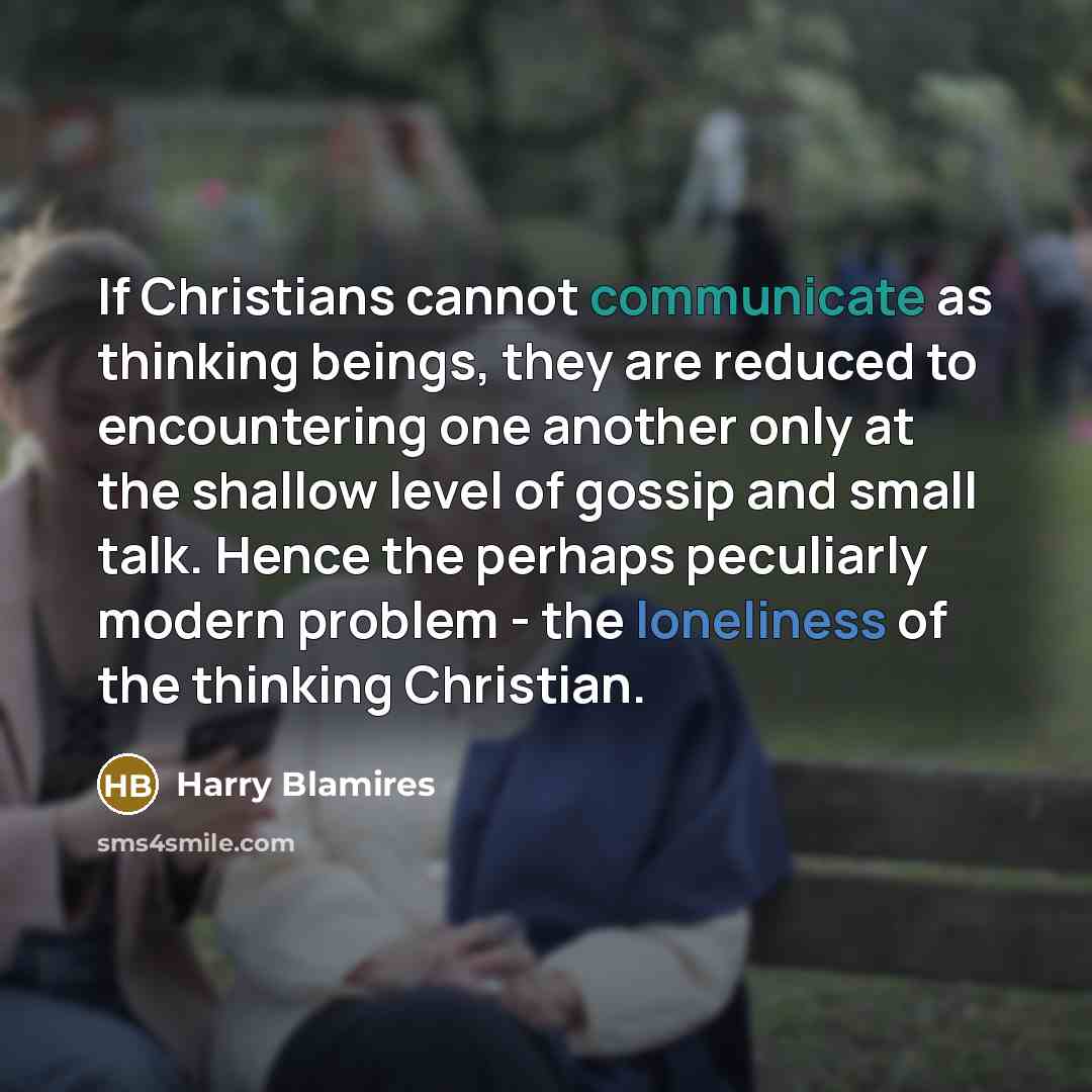 “If Christians cannot communicate as thinking beings, they are reduced to encountering one another only at the shallow level of gossip and small talk. Hence the perhaps peculiarly modern problem - the loneliness of the thinking Christian.” quote by Harry Blamires