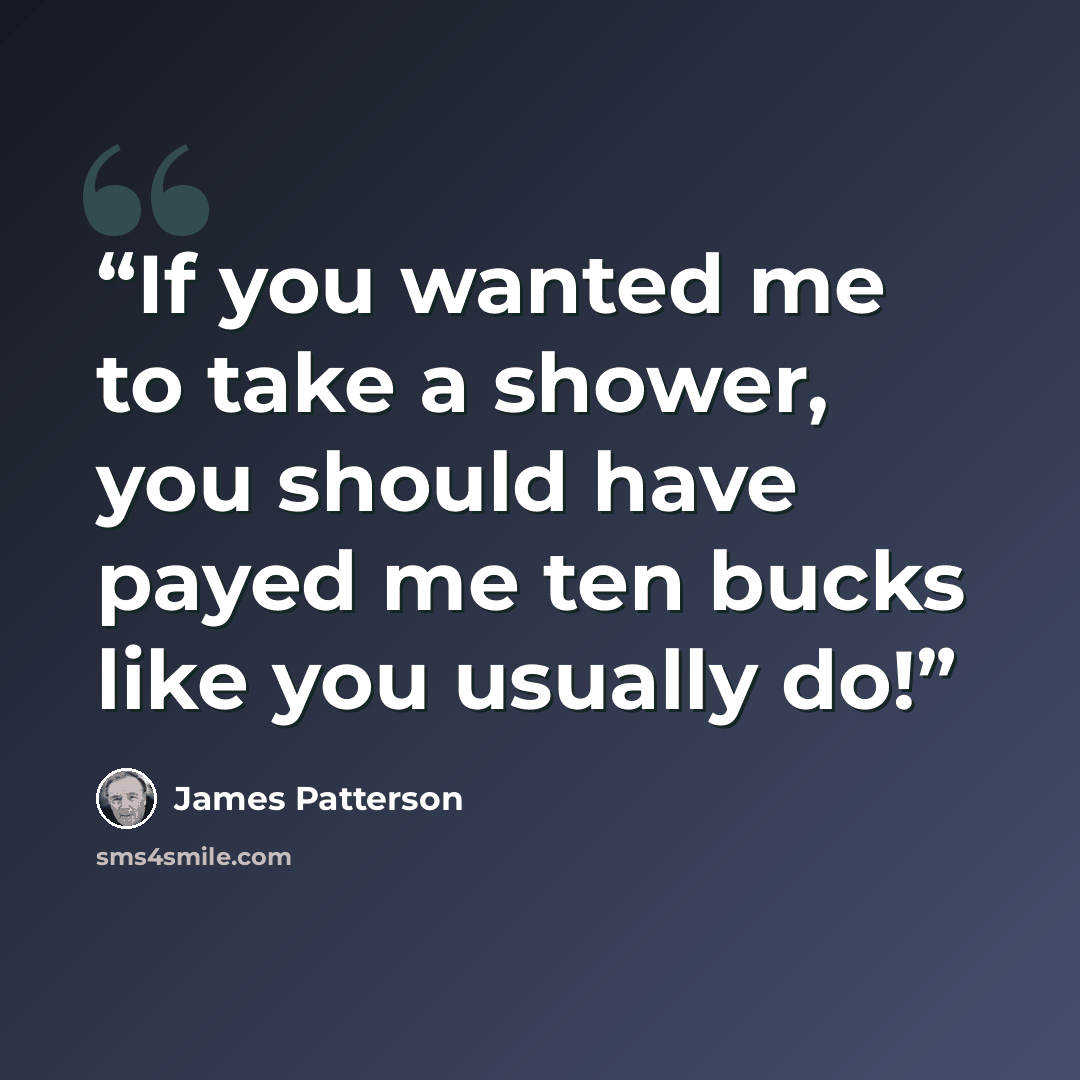 “If you wanted me to take a shower, you should have payed me ten bucks like you usually do!” quote by James Patterson