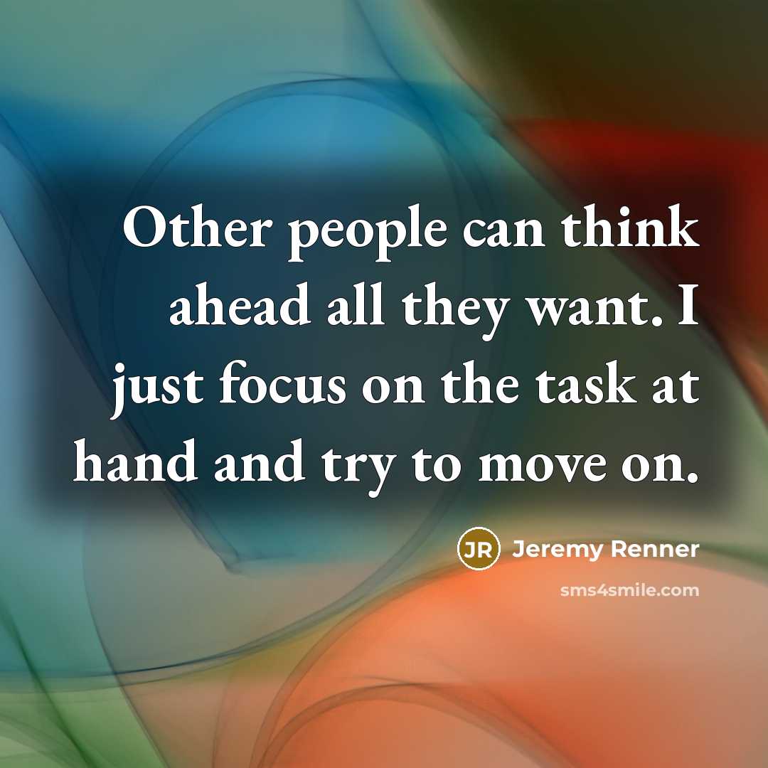 “Other people can think ahead all they want. I just focus on the task at hand and try to move on.” quote by Jeremy Renner
