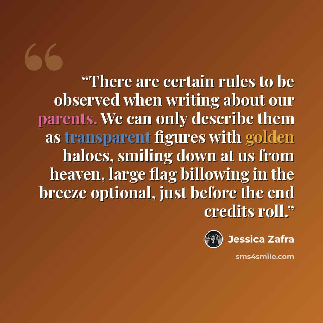 “There are certain rules to be observed when writing about our parents. We can only describe them as transparent figures with golden haloes, smiling down at us from heaven, large flag billowing in the breeze optional, just before the end credits roll.” quote by Jessica Zafra
