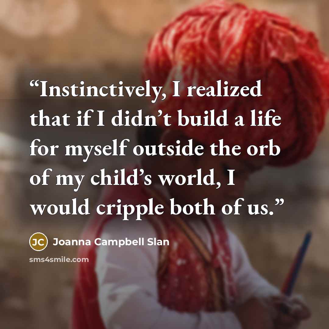“Instinctively, I realized that if I didn’t build a life for myself outside the orb of my child’s world, I would cripple both of us.” quote by Joanna Campbell Slan