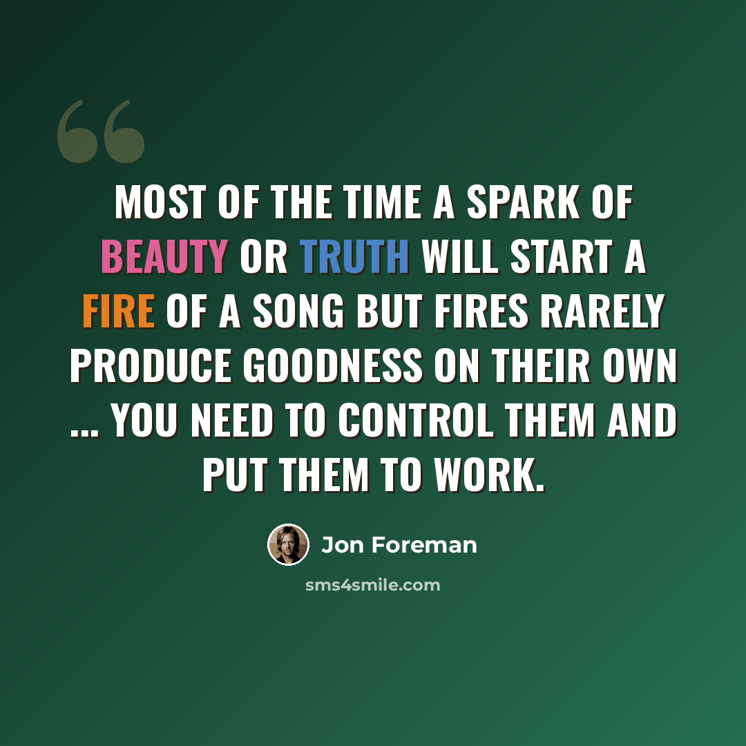 “Most of the time a spark of beauty or truth will start a fire of a song but fires rarely produce goodness on their own ... you need to control them and put them to work.” quote by Jon Foreman