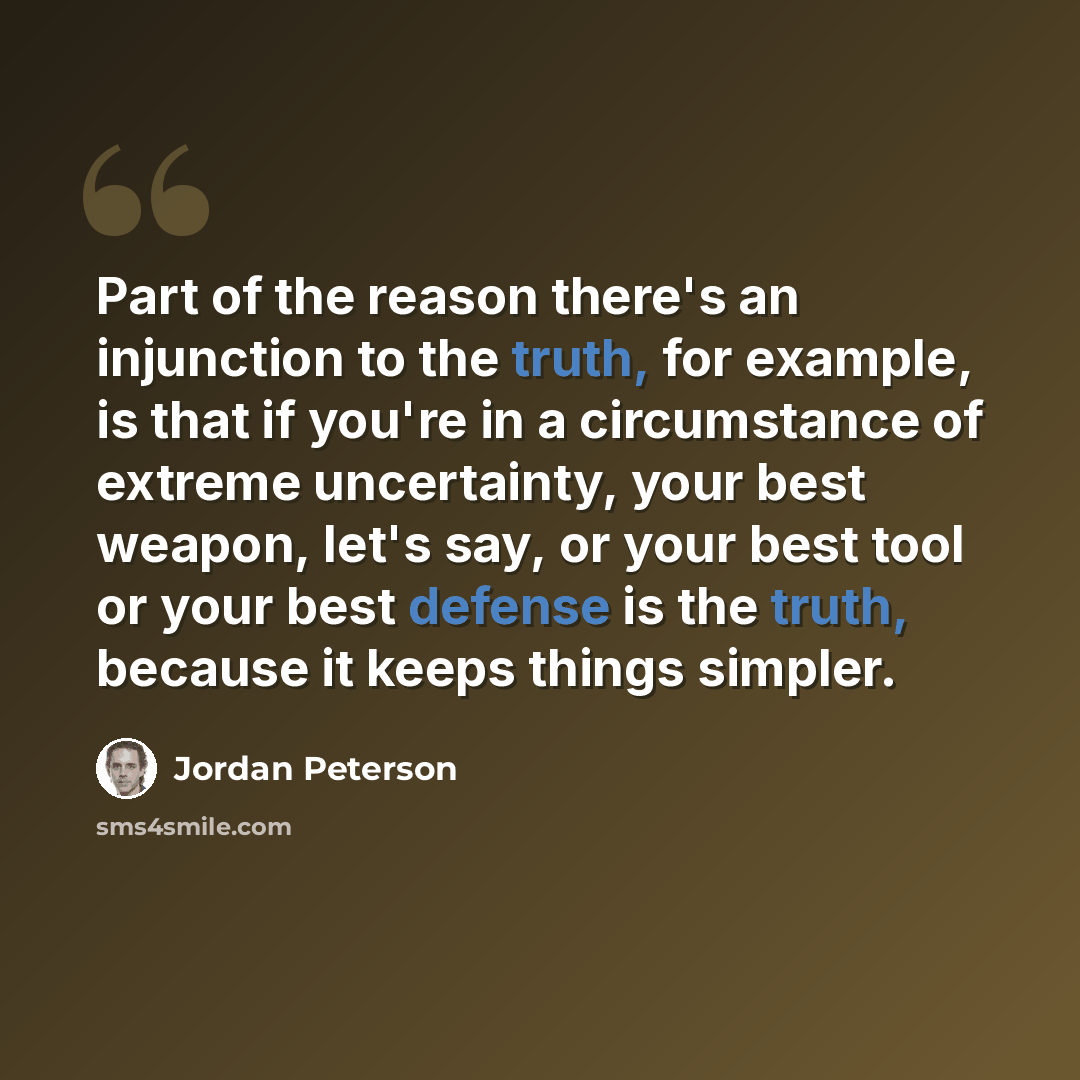 “Part of the reason there's an injunction to the truth, for example, is that if you're in a circumstance of extreme uncertainty, your best weapon, let's say, or your best tool or your best defense is the truth, because it keeps things simpler.” quote by Jordan Peterson