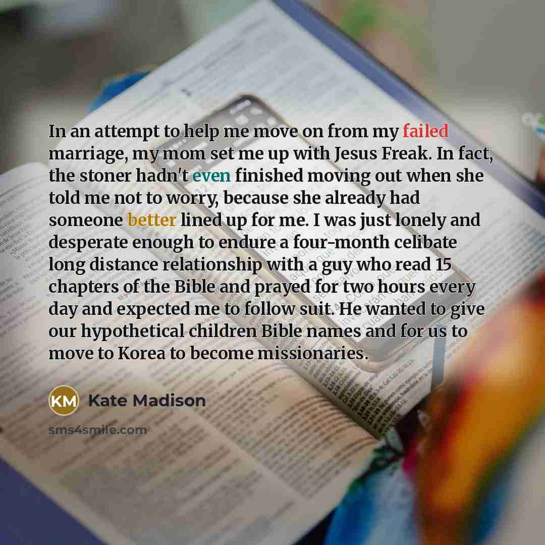 “In an attempt to help me move on from my failed marriage, my mom set me up with Jesus Freak. In fact, the stoner hadn't even finished moving out when she told me not to worry, because she already had someone better lined up for me. I was just lonely and desperate enough to endure a four-month…” quote by Kate Madison