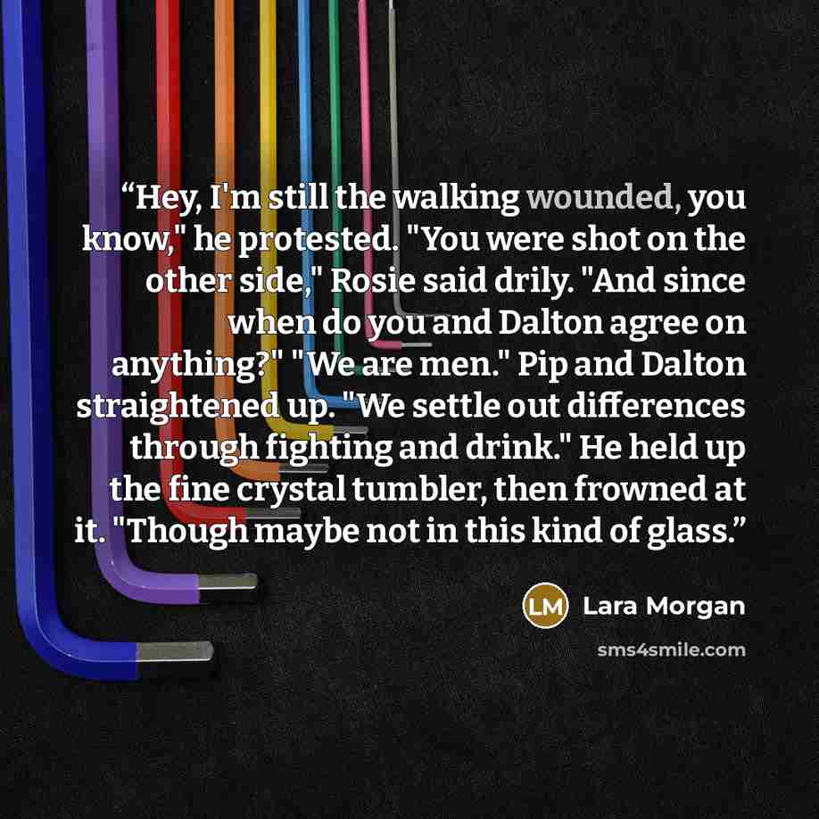 “Hey, I'm still the walking wounded, you know," he protested. "You were shot on the other side," Rosie said drily. "And since when do you and Dalton agree on anything?" "We are men." Pip and Dalton straightened up. "We settle out differences through fighting and drink." He held up the fine crystal…” quote by Lara Morgan