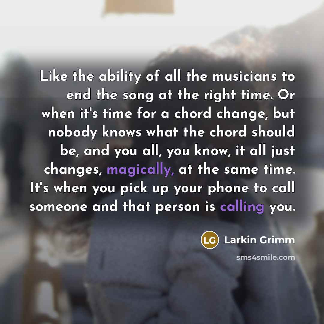 “Like the ability of all the musicians to end the song at the right time. Or when it's time for a chord change, but nobody knows what the chord should be, and you all, you know, it all just changes, magically, at the same time. It's when you pick up your phone to call someone and that person is…” quote by Larkin Grimm